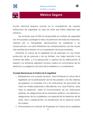 Plataforma 2012-2018
                                 Un México con futuro



                                 México Seguro


Acción Nacional propone avanzar en la consolidación de nuestras
instituciones de seguridad, en aras de tener esa Patria ordenada que
soñamos.
        Las acciones que el PAN ha emprendido en materia de seguridad
van encausadas a proteger la vida y el patrimonio de todos los mexicanos,
velando     por   su   tranquilidad.   Reconocemos      los   problemas   y   sus
consecuencias, y en esta Plataforma nos comprometemos con las causas
más sentidas de la Nación, en la consolidación de la paz anhelada.
  Fomentar la cultura de la legalidad ha de redundar en una mayor
protección de las personas y de las familias, una mejor atención a las
víctimas del delito, y a la persecución y captura de los delincuentes. El
respeto a la eminente dignidad humana, implica el conocimiento de los
derechos y su exigencia, así como de los deberes y su cumplimiento.


Cruzada Nacional por la Cultura de la Legalidad
   1.   Realizaremos una cruzada nacional, para fortalecer la cultura de la
        legalidad con la participación de los tres poderes y los tres órdenes
        de gobierno, la sociedad civil y las instituciones de educación de
        todos los niveles publicando y difundiendo una Guía Práctica para
        toda la población, sobre el funcionamiento de las instituciones
        públicas, las obligaciones de los servidores públicos y los derechos y
        obligaciones de los ciudadanos, en especial de los derechos de las
        niñas, niños y adolescentes y la erradicación de la violencia contra
        las mujeres.
   2.   Promoveremos la creación de Posgrados en Cultura de la Legalidad
                                         71
 