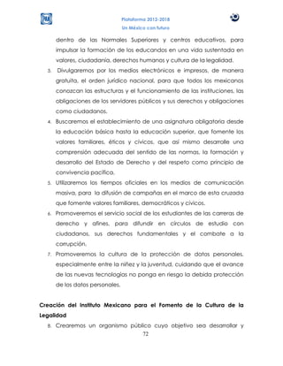 Plataforma 2012-2018
                                  Un México con futuro

       dentro de las Normales Superiores y centros educativos, para
       impulsar la formación de los educandos en una vida sustentada en
       valores, ciudadanía, derechos humanos y cultura de la legalidad.
  3.   Divulgaremos por los medios electrónicos e impresos, de manera
       gratuita, el orden jurídico nacional, para que todos los mexicanos
       conozcan las estructuras y el funcionamiento de las instituciones, las
       obligaciones de los servidores públicos y sus derechos y obligaciones
       como ciudadanos.
  4.   Buscaremos el establecimiento de una asignatura obligatoria desde
       la educación básica hasta la educación superior, que fomente los
       valores familiares, éticos y cívicos, que así mismo desarrolle una
       comprensión adecuada del sentido de las normas, la formación y
       desarrollo del Estado de Derecho y del respeto como principio de
       convivencia pacífica.
  5.   Utilizaremos los tiempos oficiales en los medios de comunicación
       masiva, para la difusión de campañas en el marco de esta cruzada
       que fomente valores familiares, democráticos y cívicos.
  6.   Promoveremos el servicio social de los estudiantes de las carreras de
       derecho y afines, para difundir en círculos de estudio con
       ciudadanos, sus derechos fundamentales y el combate a la
       corrupción.
  7.   Promoveremos la cultura de la protección de datos personales,
       especialmente entre la niñez y la juventud, cuidando que el avance
       de las nuevas tecnologías no ponga en riesgo la debida protección
       de los datos personales.


Creación del Instituto Mexicano para el Fomento de la Cultura de la
Legalidad
  8.   Crearemos un organismo público cuyo objetivo sea desarrollar y
                                  72
 