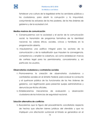 Plataforma 2012-2018
                                         Un México con futuro

         fortalecer una cultura de la legalidad entre los servidores públicos y
         los   ciudadanos,        para     abatir   la corrupción      y la   impunidad,
         conjuntando los esfuerzos de los tres poderes, de los tres órdenes de
         gobierno y de la sociedad civil.


Medios masivos de comunicación
   9.    Consensuaremos con la sociedad y el sector de la comunicación
         social, la transmisión de programas formativos de la identidad
         nacional, los valores éticos, sociales, cívicos y familiares en la
         programación abierta.
   10.   Impulsaremos una política integral para los sectores de la
         comunicación y de la radiodifusión que impulsen la convergencia,
         competencia y amplíen la cobertura, así como establezcan marcos
         de certeza legal para los permisionarios, concesionarios y, en
         particular, los usuarios.


Observatorios ciudadanos y contralorías sociales
   11.   Promoveremos        la    creación         de   observatorios   ciudadanos     y
         contralorías sociales en el ámbito Federal, para evaluar la conducta
         y el quehacer público de los funcionarios de los tres órdenes de
         gobierno, con legitimación para presentar quejas administrativas y
         denuncias por ilícitos oficiales.
   12.   Estableceremos       mecanismos            de    evaluación     y    observación
         ciudadana de las instancias de seguridad nacional.


Solución alternativa de conflictos
   13.   Buscaremos que la figura del procedimiento conciliatorio respecto
         de hechos que afecten bienes jurídicos del ofendido y que no
         impliquen una afectación sustancial al Estado se generalice en el
                                       73
 