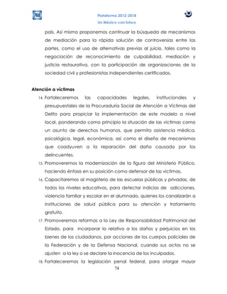 Plataforma 2012-2018
                                 Un México con futuro

        país. Así mismo proponemos continuar la búsqueda de mecanismos
        de mediación para la rápida solución de controversias entre las
        partes, como el uso de alternativas previas al juicio, tales como la
        negociación de reconocimiento de culpabilidad, mediación y
        justicia restaurativa, con la participación de organizaciones de la
        sociedad civil y profesionistas independientes certificados.


Atención a víctimas
  14.   Fortaleceremos     las   capacidades       legales,   institucionales   y
        presupuestales de la Procuraduría Social de Atención a Víctimas del
        Delito para propiciar la implementación de este modelo a nivel
        local, ponderando como principio la situación de las víctimas como
        un asunto de derechos humanos, que permita asistencia médica,
        psicológica, legal, económica, así como el diseño de mecanismos
        que coadyuven a la reparación del daño causado por los
        delincuentes.
  15.   Promoveremos la modernización de la figura del Ministerio Público,
        haciendo énfasis en su posición como defensor de las víctimas.
  16.   Capacitaremos al magisterio de las escuelas públicas y privadas, de
        todos los niveles educativos, para detectar indicios de adicciones,
        violencia familiar y escolar en el alumnado, quienes los canalizarán a
        instituciones de salud pública para su atención y tratamiento
        gratuito.
  17.   Promoveremos reformas a la Ley de Responsabilidad Patrimonial del
        Estado, para incorporar lo relativo a los daños y perjuicios en los
        bienes de los ciudadanos, por acciones de los cuerpos policiales de
        la Federación y de la Defensa Nacional, cuando sus actos no se
        ajusten a la ley o se declare la inocencia de los inculpados.
  18.   Fortaleceremos la legislación penal federal, para otorgar mayor
                                      74
 