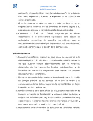 Plataforma 2012-2018
                                Un México con futuro

        protección a los periodistas y garantizar el desempeño de su trabajo,
        con pleno respeto a la libertad de expresión, sin la coacción del
        crimen organizado.
  19.   Garantizaremos a las personas que han sido desplazadas de sus
        hogares por la violencia de los criminales, el retorno seguro a su
        población de origen y el normal desarrollo de sus actividades.
  20.   Crearemos un fideicomiso público, integrado por los bienes
        decomisados a la delincuencia organizada, para apoyar las
        actividades   productivas    de   aquellas     comunidades    que   se
        encuentren en situación de riesgo, o que hayan sido afectadas en su
        actividad económica por la acción de la delincuencia.


Estado de derecho
  21.   Impulsaremos reformas legislativas, para dotar de autonomía a la
        defensoría pública, fortaleciendo a los ministerios públicos, a efectos
        de que puedan cumplir adecuadamente con sus funciones,
        dotándolos de los instrumentos legales, administrativos          y de
        infraestructura necesarios asegurando que cuente con mayores
        recursos humanos y materiales.
  22.   Elaboraremos una iniciativa marco, a fin de homologar en lo posible
        los códigos penales de los estados, en lo que se refiere a la
        compurgación de los delitos, buscando la compatibilidad en todas
        las entidades de la federación.
  23.   Fortaleceremos la labor del Consejo de la Judicatura Federal a fin de
        impulsar su trabajo de fiscalización y vigilancia sobre los jueces y
        magistrados, así como para seguir impulsando la profesionalización y
        capacitación, reforzando los mecanismos de ingreso, evaluación y
        permanencia en todo el servicio de carrera judicial.
  24.   Impulsaremos una Ley Federal de Ejecución de Sanciones Penales,
                                     75
 