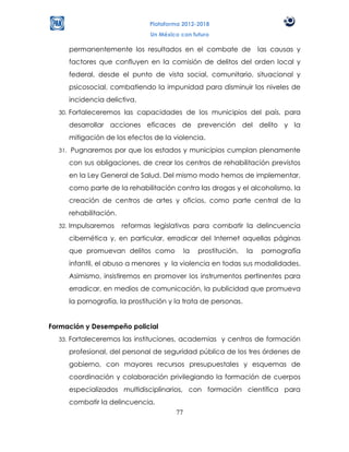 Plataforma 2012-2018
                                  Un México con futuro

        permanentemente los resultados en el combate de                  las causas y
        factores que confluyen en la comisión de delitos del orden local y
        federal, desde el punto de vista social, comunitario, situacional y
        psicosocial, combatiendo la impunidad para disminuir los niveles de
        incidencia delictiva.
  30.   Fortaleceremos las capacidades de los municipios del país, para
        desarrollar acciones eficaces de prevención del delito y la
        mitigación de los efectos de la violencia.
  31.   Pugnaremos por que los estados y municipios cumplan plenamente
        con sus obligaciones, de crear los centros de rehabilitación previstos
        en la Ley General de Salud. Del mismo modo hemos de implementar,
        como parte de la rehabilitación contra las drogas y el alcoholismo, la
        creación de centros de artes y oficios, como parte central de la
        rehabilitación.
  32.   Impulsaremos      reformas legislativas para combatir la delincuencia
        cibernética y, en particular, erradicar del Internet aquellas páginas
        que promuevan delitos como             la   prostitución,   la   pornografía
        infantil, el abuso a menores y la violencia en todas sus modalidades.
        Asimismo, insistiremos en promover los instrumentos pertinentes para
        erradicar, en medios de comunicación, la publicidad que promueva
        la pornografía, la prostitución y la trata de personas.


Formación y Desempeño policial
  33.   Fortaleceremos las instituciones, academias y centros de formación
        profesional, del personal de seguridad pública de los tres órdenes de
        gobierno, con mayores recursos presupuestales y esquemas de
        coordinación y colaboración privilegiando la formación de cuerpos
        especializados multidisciplinarios, con formación científica para
        combatir la delincuencia.
                                          77
 