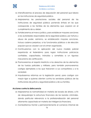 Plataforma 2012-2018
                                  Un México con futuro

  34.   Intensificaremos el proceso de depuración del personal que labora
        en las instituciones de seguridad pública.
  35.   Mejoraremos     las   prestaciones    sociales   del   personal    de   las
        instituciones de seguridad pública; poniendo énfasis en las que
        corresponde a las familias de los elementos que cayeron en el
        cumplimiento de su deber.
  36.   Fortaleceremos el marco jurídico, para establecer mayores sanciones
        a las autoridades responsables de la seguridad pública, por tortura y
        abuso de poder, asimismo, se establecerán mayores sanciones,
        incluso cadena perpetua, a los funcionarios públicos o de elección
        popular que se coludan con el crimen organizado.
  37.   Continuaremos con la aplicación del nuevo modelo policial
        respetando el federalismo para lograr instituciones policiacas
        confiables, capacitados, instruidos y sometidos a un riguroso
        mecanismo de certificación.
  38.   Promoveremos el respeto irrestricto a los derechos de los elementos
        de las fuerzas policiales y militares, pero también promoveremos
        castigos ejemplares a los que traicionen a sus compañeros y a la
        sociedad.
  39.   Impulsaremos reformas en la legislación penal, para castigar con
        mayor rigor a quienes atenten contra los servidores públicos de las
        instituciones de justicia y seguridad pública y de sus familias.


Acciones contra la delincuencia
  40.   Mejoraremos la normatividad en materia de lavado de dinero, a fin
        de desquebrajar la estructura financiera de las bandas criminales,
        dando particular relevancia a la profesionalización del personal
        altamente capacitado en materia de inteligencia financiera.
  41.   Combatiremos frontal y permanentemente el comercio informal de
                                     78
 