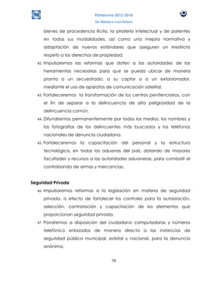Plataforma 2012-2018
                                Un México con futuro

        bienes de procedencia ilícita, la piratería intelectual y de patentes
        en todas sus modalidades, así como una mejora normativa y
        adaptación de nuevos estándares que aseguren un irrestricto
        respeto a los derechos de propiedad.
  42.   Impulsaremos las reformas que doten a las autoridades de las
        herramientas necesarias para que se pueda ubicar de manera
        pronta a un secuestrado, a su captor o a un extorsionador,
        mediante el uso de aparatos de comunicación satelital.
  43.   Fortaleceremos la transformación de los centros penitenciarios, con
        el fin de separar a la delincuencia de alta peligrosidad de la
        delincuencia común.
  44.   Difundiremos permanentemente por todos los medios, los nombres y
        las fotografías de los delincuentes más buscados y los teléfonos
        nacionales de denuncia ciudadana.
  45.   Fortaleceremos la capacitación del personal y la estructura
        tecnológica, en todas las aduanas del país, dotando de mayores
        facultades y recursos a las autoridades aduaneras, para combatir el
        contrabando de armas y mercancías.


Seguridad Privada
  46.   Impulsaremos reformas a la legislación en materia de seguridad
        privada, a efecto de fortalecer los controles para la autorización,
        selección, contratación y capacitación de los elementos que
        proporcionan seguridad privada.
  47.   Pondremos a disposición del ciudadano computadoras y números
        telefónico enlazados de manera directa a las instancias de
        seguridad pública municipal, estatal y nacional, para la denuncia
        anónima.


                                        79
 
