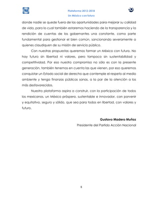 Plataforma 2012-2018
                              Un México con futuro

donde nadie se quede fuera de las oportunidades para mejorar su calidad
de vida, para lo cual también estaremos haciendo de la transparencia y la
rendición de cuentas de los gobernantes una constante, como parte
fundamental para gestionar el bien común, sancionando severamente a
quienes claudiquen de su misión de servicio público.
      Con nuestras propuestas queremos formar un México con futuro. No
hay futuro sin libertad ni valores, pero tampoco sin sustentabilidad y
competitividad. Por eso nuestro compromiso no sólo es con la presente
generación, también tenemos en cuenta las que vienen, por eso queremos
conquistar un Estado social de derecho que contemple el respeto al medio
ambiente y tenga finanzas públicas sanas, a la par de la atención a los
más desfavorecidos.
      Nuestra plataforma aspira a construir, con la participación de todos
los mexicanos, un México próspero, sustentable e innovador, con porvenir
y equitativo, seguro y sólido, que sea para todos en libertad, con valores y
futuro.


                                                     Gustavo Madero Muñoz
                                    Presidente del Partido Acción Nacional




                                       8
 