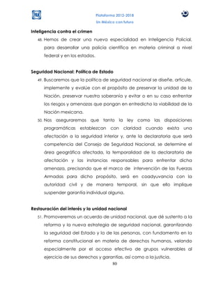 Plataforma 2012-2018
                                     Un México con futuro

Inteligencia contra el crimen
   48.   Hemos de crear una nueva especialidad en Inteligencia Policial,
         para desarrollar una policía científica en materia criminal a nivel
         federal y en los estados.


Seguridad Nacional: Política de Estado
   49.   Buscaremos que la política de seguridad nacional se diseñe, articule,
         implemente y evalúe con el propósito de preservar la unidad de la
         Nación, preservar nuestra soberanía y evitar o en su caso enfrentar
         los riesgos y amenazas que pongan en entredicho la viabilidad de la
         Nación mexicana.
   50.   Nos aseguraremos que tanto la ley como las disposiciones
         programáticas    establezcan       con    claridad   cuando   exista   una
         afectación a la seguridad interior y, ante la declaratoria que será
         competencia del Consejo de Seguridad Nacional, se determine el
         área geográfica afectada, la temporalidad de la declaratoria de
         afectación y las instancias responsables para enfrentar dicha
         amenaza, precisando que el marco de intervención de las Fuerzas
         Armadas para dicho propósito, será en coadyuvancia con la
         autoridad civil y de manera temporal, sin que ello implique
         suspender garantía individual alguna.


Restauración del interés y la unidad nacional
   51.   Promoveremos un acuerdo de unidad nacional, que dé sustento a la
         reforma y la nueva estrategia de seguridad nacional, garantizando
         la seguridad del Estado y la de las personas, con fundamento en la
         reforma constitucional en materia de derechos humanos, velando
         especialmente por el acceso efectivo de grupos vulnerables al
         ejercicio de sus derechos y garantías, así como a la justicia.
                                         80
 