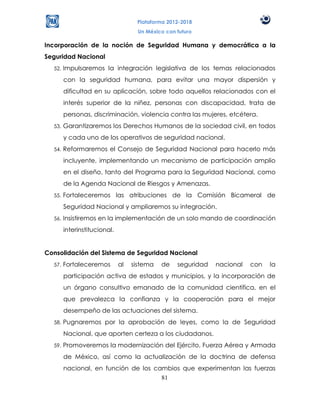 Plataforma 2012-2018
                                     Un México con futuro

Incorporación de la noción de Seguridad Humana y democrática a la
Seguridad Nacional
  52.   Impulsaremos la integración legislativa de los temas relacionados
        con la seguridad humana, para evitar una mayor dispersión y
        dificultad en su aplicación, sobre todo aquellos relacionados con el
        interés superior de la niñez, personas con discapacidad, trata de
        personas, discriminación, violencia contra las mujeres, etcétera.
  53.   Garantizaremos los Derechos Humanos de la sociedad civil, en todos
        y cada uno de los operativos de seguridad nacional.
  54.   Reformaremos el Consejo de Seguridad Nacional para hacerlo más
        incluyente, implementando un mecanismo de participación amplio
        en el diseño, tanto del Programa para la Seguridad Nacional, como
        de la Agenda Nacional de Riesgos y Amenazas.
  55.   Fortaleceremos las atribuciones de la Comisión Bicameral de
        Seguridad Nacional y ampliaremos su integración.
  56.   Insistiremos en la implementación de un solo mando de coordinación
        interinstitucional.


Consolidación del Sistema de Seguridad Nacional
  57.   Fortaleceremos        al   sistema   de    seguridad   nacional   con   la
        participación activa de estados y municipios, y la incorporación de
        un órgano consultivo emanado de la comunidad científica, en el
        que prevalezca la confianza y la cooperación para el mejor
        desempeño de las actuaciones del sistema.
  58.   Pugnaremos por la aprobación de leyes, como la de Seguridad
        Nacional, que aporten certeza a los ciudadanos.
  59.   Promoveremos la modernización del Ejército, Fuerza Aérea y Armada
        de México, así como la actualización de la doctrina de defensa
        nacional, en función de los cambios que experimentan las fuerzas
                                      81
 