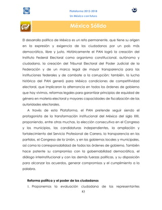Plataforma 2012-2018
                                Un México con futuro



                                México Sólido

El desarrollo político de México es un reto permanente, que tiene su origen
en la expresión y exigencia de los ciudadanos por un país más
democrático, libre y justo. Históricamente el PAN logró la creación del
Instituto Federal Electoral como organismo constitucional, autónomo y
ciudadano, la creación del Tribunal Electoral del Poder Judicial de la
Federación y de un marco legal de mayor transparencia para las
instituciones federales y de combate a la corrupción; también, la lucha
histórica del PAN generó para México condiciones de competitividad
electoral, que implicaron la alternancia en todos los órdenes de gobierno
que hoy vivimos, reformas legales para garantizar principios de equidad de
género en materia electoral y mayores capacidades de fiscalización de las
autoridades electorales.
   A través de esta Plataforma, el PAN pretende seguir siendo el
protagonista de la transformación institucional del México del siglo XXI,
proponiendo, entre otras muchas, la elección consecutiva en el Congreso
y los municipios, las candidaturas independientes, la ampliación y
fortalecimiento del Servicio Profesional de Carrera, la transparencia en los
partidos, el Congreso de la Unión, y en los gobiernos locales y municipales,
así como la corresponsabilidad de todos los órdenes de gobierno. También
hace patente su compromiso con la gobernabilidad democrática, el
diálogo interinstitucional y con las demás fuerzas políticas, y su disposición
para alcanzar los acuerdos, generar compromisos y el cumplimiento a la
palabra.


   Reforma política y el poder de los ciudadanos
   1. Proponemos     la    evaluación   ciudadana      de los   representantes
                                        83
 