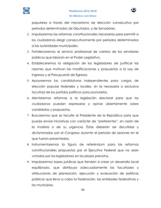 Plataforma 2012-2018
                            Un México con futuro

   populares a través del mecanismo de elección consecutiva por
   periodos determinados de Diputados, y de Senadores.
2. Impulsaremos las reformas constitucionales necesarias para permitir a
   los ciudadanos elegir consecutivamente por periodos determinados
   a las autoridades municipales.
3. Fortaleceremos el servicio profesional de carrera de los servidores
   públicos que laboran en el Poder Legislativo.
4. Estableceremos la obligación de los legisladores de justificar las
   razones que motivan las modificaciones y propuestas a la Ley de
   Ingresos y al Presupuesto de Egresos.
5. Apoyaremos las candidaturas independientes para cargos de
   elección popular federales y locales, sin la necesaria o exclusiva
   facultad de los partidos políticos para postularlos.
6. Alentaremos reformas a la legislación electoral para que los
   ciudadanos puedan expresarse y opinar abiertamente sobre
   candidatos y propuestas.
7. Buscaremos que se faculte al Presidente de la República para que
   pueda enviar iniciativas con carácter de “preferentes”, en razón de
   la materia o de su urgencia. Éstas deberán ser discutidas y
   dictaminadas por el Congreso durante el período de sesiones en el
   que fueron presentadas.
8. Instrumentaremos la figura de referéndum para las reformas
   constitucionales propuestas por el Ejecutivo Federal que no sean
   votadas por los legisladores en los plazos previstos.
9. Impulsaremos bases jurídicas que tiendan a crear un desarrollo local
   equilibrado, que distribuya adecuadamente las facultades y
   atribuciones de planeación, ejecución y evaluación de políticas
   públicas que lleva a cabo la Federación, las entidades federativas y
   los municipios.
                                    84
 