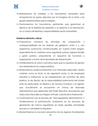 Plataforma 2012-2018
                              Un México con futuro

10. Reforzaremos las medidas y los mecanismos necesarios para
   transparentar los gastos ejercidos por el Congreso de la Unión y los
   grupos parlamentarios que lo integran.
11. Promoveremos los mecanismos pertinentes que garanticen el
   ejercicio de la libertad de expresión y el derecho a la información,
   en un marco de libertad y responsabilidad social compartida.


Gobierno eficiente y eficaz
12. Proponemos     introducir     los   principios   de   cooperación       y
   corresponsabilidad de los órdenes de gobierno, entre sí y con
   organismos autónomos constitucionales, en nuestra Carta Magna,
   especialmente en materias como seguridad, justicia, ingresos fiscales
   y gasto público, proponiendo un esquema de funciones y
   organización a través de la Secretaría de Gobernación.
13. Fortaleceremos el marco normativo para que la equidad de género
   sea respetada en los cargos públicos.
14. Reubicaremos jurisdiccionalmente a los Tribunales Especiales. Existen
   materias como la fiscal, la de seguridad social, la de propiedad
   industrial e intelectual, la de interpretación de contratos de obra
   pública, la de fijación de la responsabilidad patrimonial del Estado
   ante los particulares, la laboral y de recursos humanos y la agraria,
   que   actualmente     se     encuentran      en   manos   de   tribunales
   administrativos que dependen del Poder Ejecutivo. Buscaremos que
   todos estos tribunales se integren al Poder Judicial de la Federación.
15. Continuaremos con el proceso de “tala regulatoria administrativa” y
   fortaleceremos la participación ciudadana en los procesos de
   generación de marcos regulatorios en todas aquellas actividades
   que por su naturaleza lo requieren.
16. Reorientaremos la vocación preventiva de los órganos fiscalizadores
                                  85
 