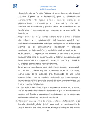 Plataforma 2012-2018
                             Un México con futuro

   (Secretaría de la Función Pública, Órganos Internos de Control,
   Auditoría Superior de la Federación), pues sus observaciones
   generalmente están ligadas a la detección de errores en los
   procedimientos y cumplimiento de la normatividad, más que a
   detectar las ineficiencias y posibles actos de corrupción de los
   funcionarios y orientaremos sus esfuerzos a la promoción de
   inversiones.
17. Propondremos que los gobiernos estatales lleven a cabo el proceso
   de catastro y la administración del              impuesto predial, pero
   manteniendo la naturaleza municipal del impuesto, de manera que
   permita        a   los   ayuntamientos      modernizar    y   eficientar
   simultáneamente la provisión de los distintos servicios municipales.
18. Promoveremos la legislación en materia de estímulos e incentivos
   institucionales para las dependencias y órdenes de gobierno que
   instrumenten mecanismos para la mejora, innovación y calidad de
   su práctica administrativa y gubernamental.
19. Promoveremos que la relación sociedad y gobierno sea replanteada
   a partir de un nuevo esquema sustentado en el reconocimiento
   como actor de la sociedad civil, transitando de una forma
   representativa a otra en donde la ciudadanía sea corresponsable e
   incida en las políticas públicas, evalué los actos de la autoridad y la
   buena marcha de la justicia.
20. Construiremos mecanismos que transparenten el ejercicio y destino
   de las aportaciones económicas realizadas por los trabajadores al
   Servicio del Estado a sus respectivos sindicatos, de tal suerte que
   reditúen en beneficios directos al trabajador.
21. Generaremos una política de atención a los conflictos sociales bajo
   los principios de legalidad, justicia y oportunidad. Las demandas de
   grupos sociales por tierra, vivienda, trabajo o cualquier otra causa,
                                    86
 