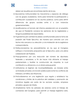 Plataforma 2012-2018
                            Un México con futuro

  deben ser resueltas por encontrarse dentro de la Ley.
22. Buscaremos institucionalizar los mecanismos y espacios de diálogo
  con los grupos ciudadanos, tanto para fomentar la participación y
  contribución ciudadana en los asuntos públicos, como para dirimir
  diferencias   de    grupos    sociales   entre   sí   o   con   instancias
  gubernamentales.
23. Modificaremos el formato del informe presidencial con el propósito
  de que el Presidente conozca las opiniones de los legisladores y
  tenga la posibilidad de responderlas.
24. Pugnaremos por cambiar los plazos constitucionales para la toma de
  posesión del Poder Ejecutivo, de manera que coincida con una
  fecha más cercana a su elección y a la instalación de la Legislatura
  correspondiente.
25. Perfeccionaremos los procedimientos en los que el Congreso
  ratifique a funcionarios propuestos por el Ejecutivo, para una plena
  colaboración de Poderes.
26. Propugnaremos por una reducción del número de diputados
  federales y senadores, a fin de hacer más eficiente el trabajo
  parlamentario y facilitar la construcción de mayorías, lo cual
  contribuirá a su eficiencia y a un ahorro presupuestal.
27. Instituiremos el régimen de incompatibilidades, ya iniciado entre
  actividades privadas y la función pública para evitar los conflictos de
  intereses y el tráfico de influencias.
28. Profundizaremos en una legislación que regule y establezca las
  condiciones y límites de la práctica del cabildeo y promoción de
  iniciativas legales por parte de los sectores sociales, empresas
  privadas y grupos de interés.
29. Ampliaremos tanto los periodos de sesiones como el trabajo de
  comisiones del Congreso, para permitir un trabajo legislativo serio,
                               87
 