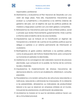 Plataforma 2012-2018
                            Un México con futuro

   responsable y profesional.
30. Diseñaremos y evaluaremos el Plan Nacional de Desarrollo con una
   visión de largo plazo. Para ello, impulsaremos mecanismos que
   evalúen su cumplimiento y vincularemos a los distintos órdenes de
   gobierno del país, con el objetivo de que las políticas públicas de
   mediano y largo plazo cuenten con una visión global y compartida.
31. Reforzaremos los mecanismos para que toda entidad pública, social
   o privada que reciba financiamiento gubernamental, rinda cuentas
   e informe sobre el destino de los recursos recibidos.
32. Impulsaremos que se instaure en la Constitución un régimen de
   transparencia y rendición de cuentas en los partidos políticos que los
   obligue a sujetarse a un sistema permanente de información al
   ciudadano.
33. Restringiremos el gasto público destinado a los partidos políticos,
   como el presupuesto del Instituto Federal Electoral, para compactar
   sus funciones en periodos no electorales.
34. Insistiremos en la convergencia del calendario nacional de procesos
   electorales, que compacte en lo posible, las fechas de los comicios
   locales y federales.
35. Impulsaremos la implementación de diversos mecanismos de
   democracia directa, como lo son el plebiscito, referéndum, consultas
   populares.
36. Procederemos a la revisión exhaustiva de estructuras redundantes e
   ineficaces, reduciendo o eliminando las innecesarias. En lo referente
   a las paraestatales, alinearemos sus indicadores de productividad
   laboral a los que se observan en empresas similares en el mundo,
   incluyendo las prestaciones y la eliminación de prebendas.
37. Acotaremos la manera en la que los servidores públicos hacen uso
   de su inmunidad procesal.
                                    88
 