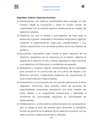 Plataforma 2012-2018
                           Un México con futuro



Seguridad, Justicia y Derechos Humanos
38. Promoveremos una reforma constitucional para proteger la vida
   humana desde la concepción y hasta la muerte natural, de
   conformidad con la reciente reforma constitucional en materia de
   derechos humanos.
39. Velaremos por que la revisión y promulgación de leyes para la
   protección a grupos vulnerables o minoritarios tenga plena vigencia,
   mediante la reglamentación adecuada correspondiente y una
   intensa capacitación a los servidores públicos de los tres órdenes de
   gobierno.
40. Buscaremos mecanismos para avalar el pleno ejercicio de los
   derechos ciudadanos de los mexicanos en el exterior, vigilando el
   respeto de su derecho al voto y dando seguridad en todo momento
   a sus derechos a la información y a la libertad de expresión.
41. Revisaremos y haremos mejoras interdisciplinarias de las estrategias
   para avanzar en la construcción de una cultura de respeto a los
   Derechos Humanos, fortaleciendo programas de capacitación en
   toda la Administración Pública Federal.
42. Avanzaremos en la búsqueda de una solución permanente al tema
   migratorio, enfocando toda iniciativa hacia los principios de
   responsabilidad compartida, impulsando una visión solidaria del
   tema, abierta a la cooperación internacional y destinada a
   transformar las comunidades expulsoras en comunidades de
   oportunidades.
43. Fortaleceremos y continuaremos perfeccionando las condiciones en
   que se otorga el juicio de amparo para devolverle su primigenia
   función de garante en la defensa de los derechos humanos, con las
   adecuaciones y mejoras que eviten su distorsión.
                                89
 