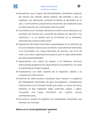 Plataforma 2012-2018
                            Un México con futuro

44. Buscaremos que la figura del procedimiento conciliatorio respecto
   de hechos que afecten bienes jurídicos del ofendido y que no
   impliquen una afectación sustancial al Estado se generalice en el
   país, y continuaremos proponiendo mecanismos de mediación para
   la rápida solución de controversias entre las partes.
45. Convertiremos en Comisión Nacional al Instituto de los Mexicanos en
   el Exterior de manera que concentre las políticas de atención a los
   mexicanos y a sus familias que se encuentran en el extranjero,
   dotándola de mayores atribuciones.
46. Seguiremos formando funcionarios especializados en la atención de
   las comunidades mexicanas en el exterior, especialmente destinados
   a los Consulados con mayor demanda de servicios, con el fin de
   crear una cultura organizacional propicia para el mejor desempeño
   de estas responsabilidades.
47. Generaremos una cultura de respeto a los Derechos Humanos
   promoviendo programas de capacitación en la población y en toda
   la Administración Pública Federal.
48. Impulsaremos una visión solidaria de la migración, abierta a la
   cooperación internacional.
49. Haremos las adecuaciones necesarias para impulsar un programa
   de trabajadores temporales de gran envergadura y trabajaremos
   intensamente con los Estados Unidos para darle un cauce de mutuo
   beneficio al flujo migratorio, legal, ordenado, seguro y digno,
   incluyendo    una    mayor     vinculación      con   nuestros   vecinos
   centroamericanos.
50. Buscaremos ampliar el programa de trabajadores temporales que
   tenemos con Canadá.


México en un mundo globalizado: Seguridad
                                90
 