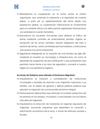 Plataforma 2012-2018
                            Un México con futuro

51. Reforzaremos la cooperación en la lucha contra el crimen
  organizado, que amenaza la soberanía y la seguridad de nuestros
  países, a partir de un replanteamiento del tema desde una
  perspectiva global. La cooperación internacional es fundamental
  para el combate eficaz a la delincuencia organizada transnacional,
  con prioridad en nuestro hemisferio.
52. Buscaremos los acuerdos vinculantes para detener el tráfico de
  armas mediante controles de antecedentes penales, registro sin
  excepción de las armas vendidas, reporte obligatorio del robo o
  extravío de armas, venta controlada por licenciatarios y restricciones
  más severas a la venta interestatal.
53. Seguiremos trabajando en la creación de una frontera de siglo XXI,
  mediante la inversión en tecnología e infraestructura, así como el
  desarrollo de programas de pre-certificación y pre-autorización que
  permitan hacer frente a los retos de seguridad y convertir a nuestra
  región en una plataforma logística.


Acciones de Gobierno para Atender el Fenómeno Migratorio
54. Impulsaremos   la   creación    y    consolidación   de   instituciones
  municipales y estatales de atención a los migrantes mexicanos y sus
  familias, con el objeto de generar y aplicar políticas públicas que
  aborden la migración de connacionales de forma integral.
55. Promoveremos fideicomisos que estimulen la inversión productiva de
  las remesas en los estados, municipios y comunidades con los índices
  más altos de migración.
56. Impulsaremos la atracción de inversiones en regiones expulsoras de
  migrantes, buscando esquemas que replanteen la vocación y
  reactivación económica de la zona, a través de estímulos sociales y
  fiscales.
                                    91
 