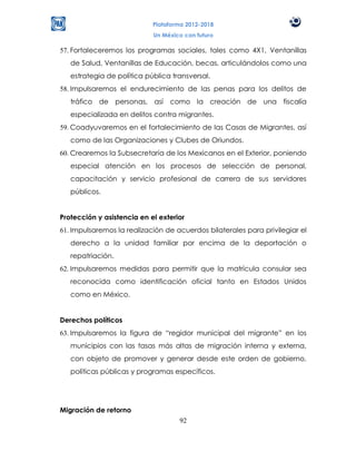 Plataforma 2012-2018
                            Un México con futuro

57. Fortaleceremos los programas sociales, tales como 4X1, Ventanillas
   de Salud, Ventanillas de Educación, becas, articulándolos como una
   estrategia de política pública transversal.
58. Impulsaremos el endurecimiento de las penas para los delitos de
   tráfico de personas, así como la creación de una fiscalía
   especializada en delitos contra migrantes.
59. Coadyuvaremos en el fortalecimiento de las Casas de Migrantes, así
   como de las Organizaciones y Clubes de Oriundos.
60. Crearemos la Subsecretaría de los Mexicanos en el Exterior, poniendo
   especial atención en los procesos de selección de personal,
   capacitación y servicio profesional de carrera de sus servidores
   públicos.


Protección y asistencia en el exterior
61. Impulsaremos la realización de acuerdos bilaterales para privilegiar el
   derecho a la unidad familiar por encima de la deportación o
   repatriación.
62. Impulsaremos medidas para permitir que la matrícula consular sea
   reconocida como identificación oficial tanto en Estados Unidos
   como en México.


Derechos políticos
63. Impulsaremos la figura de “regidor municipal del migrante” en los
   municipios con las tasas más altas de migración interna y externa,
   con objeto de promover y generar desde este orden de gobierno,
   políticas públicas y programas específicos.




Migración de retorno
                                    92
 