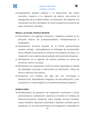 Plataforma 2012-2018
                                Un México con futuro

64. Impulsaremos políticas públicas y la adecuación del marco
  normativo, respecto a la migración de retorno, procurando la
  salvaguarda de la unidad familiar y la reinserción del migrante a la
  vida productiva de su localidad, así como la garantía de servicios de
  salud, educativos, etcétera.


México y el mundo: América del Norte
65. Articularemos una agenda incluyente y progresiva basada en los
  principios    básicos    de    corresponsabilidad,          interdependencia   e
  integralidad.
66. Impulsaremos acciones basadas en el TLCAN aprovechando
  nuestras ventajas; profundizaremos la estrategia de incorporación
  de las MPyMEs fomentando el comercio intra-regional de éstas y su
  integración a las cadenas de proveeduría de las grandes empresas.
67. Atenderemos en la agenda de manera prioritaria los temas de
  comercio, turismo y remesas.
68. Reforzaremos la cooperación contra el crimen organizado en diseño
  de estrategias conjuntas e intercambio de información, tráfico de
  armas y atención a los adictos.
69. Crearemos     una     frontera    del   siglo      XXI,   con   tecnología   e
  infraestructura, desarrollando programas de pre-certificación y pre-
  autorización a nuestra región en una potente plataforma logística.


América Latina
70. Fortaleceremos los proyectos de integración económica y social,
  promoviendo la colaboración, asistencia e inversión en materias de
  telecomunicaciones, transporte, salud, energía, recursos naturales,
  medio ambiente, desarrollo sustentable y desastres naturales que se
  establecen en el marco del Proyecto de Integración y Desarrollo en
                                93
 