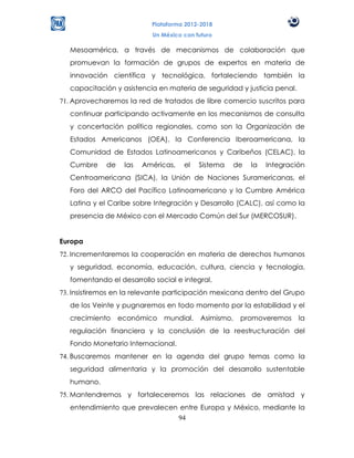 Plataforma 2012-2018
                            Un México con futuro

   Mesoamérica, a través de mecanismos de colaboración que
   promuevan la formación de grupos de expertos en materia de
   innovación científica y tecnológica, fortaleciendo también la
   capacitación y asistencia en materia de seguridad y justicia penal.
71. Aprovecharemos la red de tratados de libre comercio suscritos para
   continuar participando activamente en los mecanismos de consulta
   y concertación política regionales, como son la Organización de
   Estados Americanos (OEA), la Conferencia Iberoamericana, la
   Comunidad de Estados Latinoamericanos y Caribeños (CELAC), la
   Cumbre     de    las   Américas,   el   Sistema   de   la   Integración
   Centroamericana (SICA), la Unión de Naciones Suramericanas, el
   Foro del ARCO del Pacífico Latinoamericano y la Cumbre América
   Latina y el Caribe sobre Integración y Desarrollo (CALC), así como la
   presencia de México con el Mercado Común del Sur (MERCOSUR).


Europa
72. Incrementaremos la cooperación en materia de derechos humanos
   y seguridad, economía, educación, cultura, ciencia y tecnología,
   fomentando el desarrollo social e integral.
73. Insistiremos en la relevante participación mexicana dentro del Grupo
   de los Veinte y pugnaremos en todo momento por la estabilidad y el
   crecimiento     económico    mundial.    Asimismo,   promoveremos     la
   regulación financiera y la conclusión de la reestructuración del
   Fondo Monetario Internacional.
74. Buscaremos mantener en la agenda del grupo temas como la
   seguridad alimentaria y la promoción del desarrollo sustentable
   humano.
75. Mantendremos y fortaleceremos las relaciones de amistad y
   entendimiento que prevalecen entre Europa y México, mediante la
                               94
 