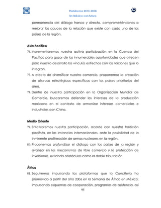 Plataforma 2012-2018
                             Un México con futuro

   permanencia del diálogo franco y directo, comprometiéndonos a
   mejorar los cauces de la relación que existe con cada uno de los
   países de la región.


Asia Pacífico
76. Incrementaremos nuestra activa participación en la Cuenca del
   Pacífico para gozar de las innumerables oportunidades que ofrecen
   para nuestro desarrollo los vínculos estrechos con las naciones que lo
   integran.
77. A efecto de diversificar nuestro comercio, proponemos la creación
   de alianzas estratégicas específicas con los países prioritarios del
   área.
78. Dentro de nuestra participación en la Organización Mundial de
   Comercio, buscaremos defender los intereses de la producción
   mexicana en el contexto de armonizar intereses comerciales e
   industriales con China.


Medio Oriente
79. Enfatizaremos nuestra participación, acorde con nuestra tradición
   pacifista, en las instancias internacionales, ante la posibilidad de la
   inminente proliferación de armas nucleares en la región.
80. Proponemos profundizar el diálogo con los países de la región y
   avanzar en los mecanismos de libre comercio y la protección de
   inversiones, evitando obstáculos como la doble tributación.


África
81. Seguiremos impulsando las plataformas que la Cancillería ha
   promovido a partir del año 2006 en la Semana de África en México,
   impulsando esquemas de cooperación, programas de asistencia, así
                              95
 