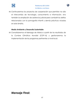 Plataforma 2012-2018
                                Un México con futuro

88. Continuaremos los proyectos de cooperación que permitan no sólo
  el intercambio de tecnología, conocimiento e información, sino
  también la ampliación de asistencia judicial para combatir los delitos
  relacionados con la pornografía infantil y demás prácticas viciadas
  en este ámbito.


  Medio Ambiente y Desarrollo Sustentable
89. Consolidaremos el liderazgo de México a partir de los resultados de
  la   Cumbre    Climática   Mundial   (COP-16)    y   gestionaremos   la
  implementación de los programas pertinentes a nivel local.




  Mensaje Final:
                                        97
 