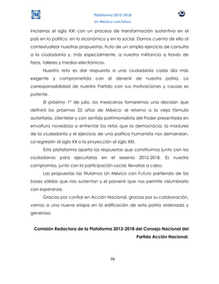 Plataforma 2012-2018
                                Un México con futuro

Iniciamos el siglo XXI con un proceso de transformación sustantiva en el
país en lo político, en lo económico y en lo social. Damos cuenta de ello al
contextualizar nuestras propuestas, fruto de un amplio ejercicio de consulta
a la ciudadanía y, más especialmente, a nuestra militancia a través de
foros, talleres y medios electrónicos.
      Nuestro reto es dar respuesta a una ciudadanía cada día más
exigente    y   comprometida     con     el    devenir    de nuestra    patria.   La
corresponsabilidad de nuestro Partido con sus motivaciones y causas es
patente.
      El próximo 1° de julio, los mexicanos tomaremos una decisión que
definirá los próximos 25 años de México: el retorno a la vieja fórmula
autoritaria, clientelar y con sentido patrimonialista del Poder presentada en
envoltura novedosa o enfrentar los retos que la democracia, la madurez
de la ciudadanía y el ejercicio de una política humanista nos demandan.
La regresión al siglo XX o la proyección al siglo XXI.
      Esta plataforma aporta las respuestas que constituimos junto con los
ciudadanos      para ejecutarlas    en    el    sexenio    2012-2018.   Es   nuestro
compromiso, junto con la participación social, llevarlas a cabo.
      Las propuestas las titulamos Un México con Futuro partiendo de las
bases sólidas que nos sustentan y el porvenir que nos permite vislumbrarlo
con esperanza.
      Gracias por confiar en Acción Nacional, gracias por su colaboración,
vamos a una nueva etapa en la edificación de esta patria ordenada y
generosa.


 Comisión Redactora de la Plataforma 2012-2018 del Consejo Nacional del
                                                          Partido Acción Nacional.




                                          98
 