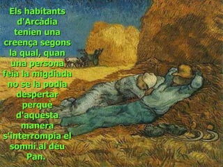 Els habitants d'Arcàdia tenien una creença segons la qual, quan una persona feia la migdiada no se la podia despertar perquè d'aquesta manera s'interrompia el somni al déu Pan.   