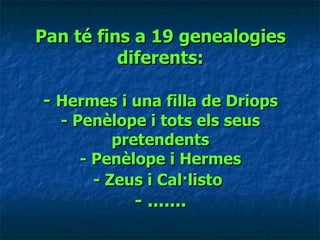 Pan té fins a 19 genealogies diferents: -  Hermes i una filla de Driops - Penèlope i tots els seus pretendents - Penèlope i Hermes - Zeus i Cal·listo   - ....... 