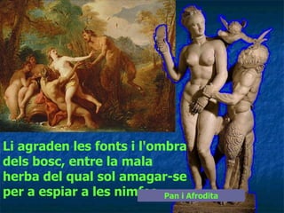 Li agraden les fonts i l'ombra dels bosc, entre la mala herba del qual sol amagar-se per a espiar a les nimfes   Pan i Afrodita 