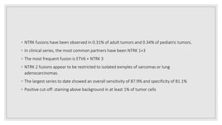 ◦ NTRK fusions have been observed in 0.31% of adult tumors and 0.34% of pediatric tumors.
◦ In clinical series, the most common partners have been NTRK 1+3
◦ The most frequent fusion is ETV6 + NTRK 3
◦ NTRK 2 fusions appear to be restricted to isolated exmples of sarcomas or lung
adenocarcinomas.
◦ The largest series to date showed an overall sensitivity of 87.9% and specificity of 81.1%
◦ Positive cut-off: staining above background in at least 1% of tumor cells
 
