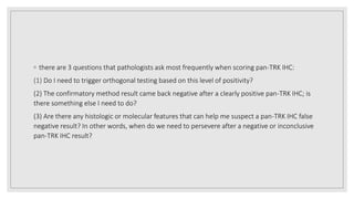 ◦ there are 3 questions that pathologists ask most frequently when scoring pan-TRK IHC:
(1) Do I need to trigger orthogonal testing based on this level of positivity?
(2) The confirmatory method result came back negative after a clearly positive pan-TRK IHC; is
there something else I need to do?
(3) Are there any histologic or molecular features that can help me suspect a pan-TRK IHC false
negative result? In other words, when do we need to persevere after a negative or inconclusive
pan-TRK IHC result?
 