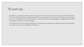 To sum up…
◦ pan-TRK IHC is a sensitive and specific marker for secretory carcinoma that provides a more rapid and cost-effective test than
ETV6 FISH or NGS-based assays. A definitive diagnosis can be rendered for most cases based on the distinctive morphology of
the tumor in combination with this staining pattern. For cases in which the histomorphology is not straightforward or in which
IHC is negative, ETV6 FISH is still recommended
◦ Until NGS becomes the main testing methodology on all advanced cancer, algorithm considerations should include feasibility,
cost, sample size, and pretest probability of NTRK fusions
 