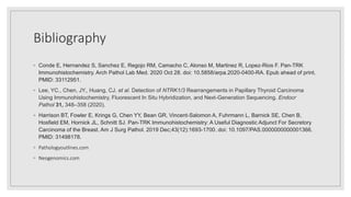 Bibliography
◦ Conde E, Hernandez S, Sanchez E, Regojo RM, Camacho C, Alonso M, Martinez R, Lopez-Rios F. Pan-TRK
Immunohistochemistry. Arch Pathol Lab Med. 2020 Oct 28. doi: 10.5858/arpa.2020-0400-RA. Epub ahead of print.
PMID: 33112951.
◦ Lee, YC., Chen, JY., Huang, CJ. et al. Detection of NTRK1/3 Rearrangements in Papillary Thyroid Carcinoma
Using Immunohistochemistry, Fluorescent In Situ Hybridization, and Next-Generation Sequencing. Endocr
Pathol 31, 348–358 (2020).
◦ Harrison BT, Fowler E, Krings G, Chen YY, Bean GR, Vincent-Salomon A, Fuhrmann L, Barnick SE, Chen B,
Hosfield EM, Hornick JL, Schnitt SJ. Pan-TRK Immunohistochemistry: A Useful Diagnostic Adjunct For Secretory
Carcinoma of the Breast. Am J Surg Pathol. 2019 Dec;43(12):1693-1700. doi: 10.1097/PAS.0000000000001366.
PMID: 31498178.
◦ Pathologyoutlines.com
◦ Neogenomics.com
 