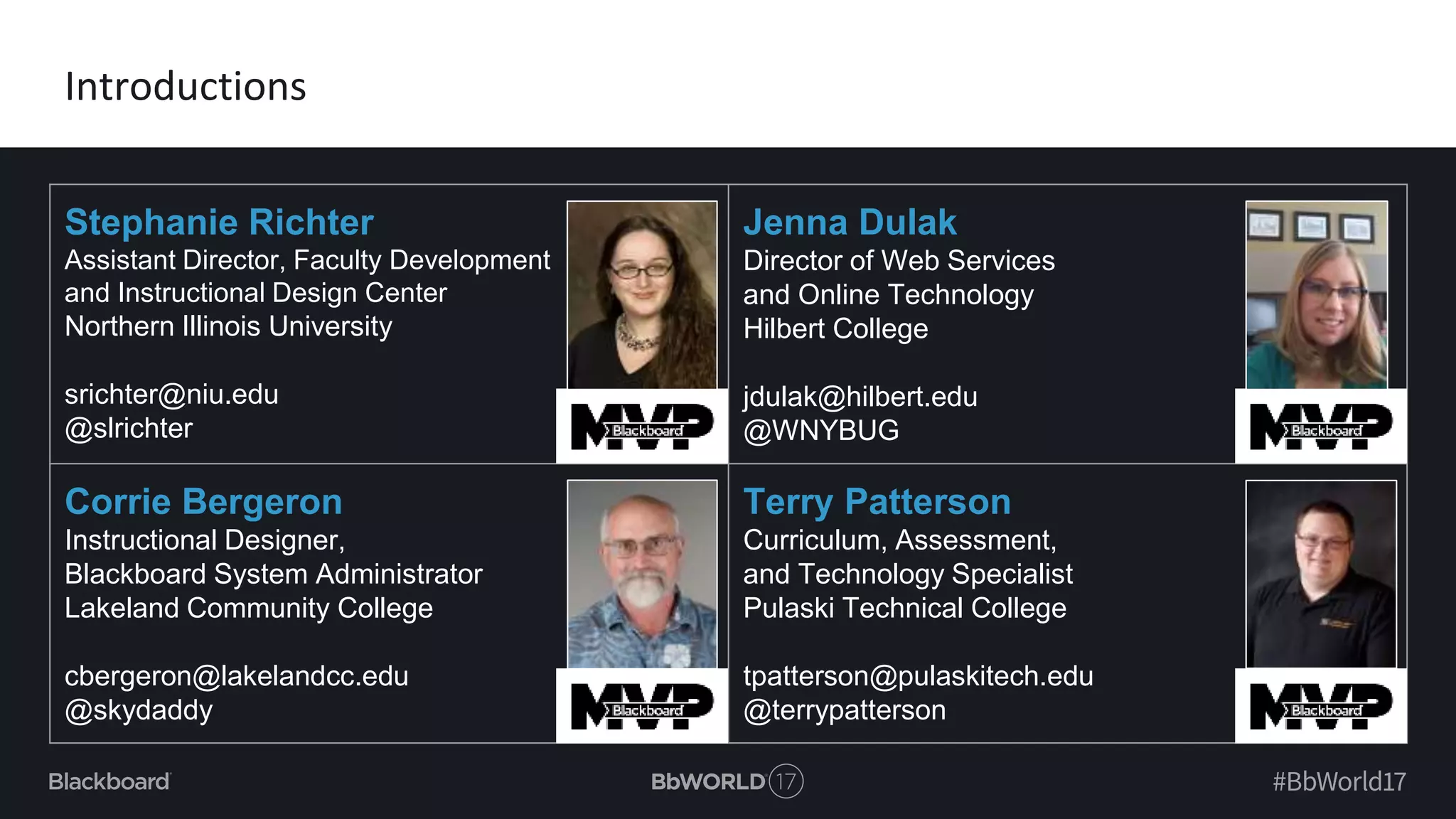 Stephanie Richter
Assistant Director, Faculty Development
and Instructional Design Center
Northern Illinois University
srichter@niu.edu
@slrichter
Jenna Dulak
Director of Web Services
and Online Technology
Hilbert College
jdulak@hilbert.edu
@WNYBUG
Corrie Bergeron
Instructional Designer,
Blackboard System Administrator
Lakeland Community College
cbergeron@lakelandcc.edu
@skydaddy
Terry Patterson
Curriculum, Assessment,
and Technology Specialist
Pulaski Technical College
tpatterson@pulaskitech.edu
@terrypatterson
Introductions
 
