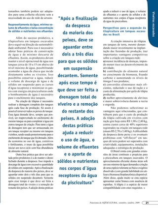 tamanhos também podem ser adapta-                                          ajuda a reduzir o uso de água, o volume




                                                                                                                          Viveiros escavados
dos para uma colheita eficiente sem a                                      de efluentes e o aporte de sólidos e de
necessidade do uso de rede de arrasto.           "Após a finalização       nutrientes nos corpos d’água receptores
                                                                           da água da piscicultura.
Reaproveitamento da água, mínimo vo-
lume de efluentes e baixa concentração
                                                      da despesca          Perspectivas para a expansão da
de sólidos e nutrientes nos efluentes                                      tilapicultura em tanques escava-
                                                    da maioria dos         dos no Brasil
         Além do sucesso produtivo, a
tilapicultura em tanques escavados                  peixes, deve se                 A criação intensiva de tilápias
deve seguir na direção da sustentabili-                                    em tanques de terra, mesmo deman-
dade ambiental. Para isso é necessário              aguardar entre         dando maior investimento na implan-
adotar boas práticas de conservação                                        tação das fazendas de produção, traz
de água e de mínimo descarte de                     dois a três dias       importantes vantagens competitivas
efluentes. Assim, os produtores devem                                      sobre a criação em tanques-rede:
manter o nível operacional de água nos          para que os sólidos        a) menor incidência de doenças, impon-
tanques cerca de 10 a 15 cm abaixo do                                      do menor risco ao desenvolvimento da
nível máximo de água, possibilitando
acomodar a água da chuva que incide
                                                     em suspensão          atividade;
                                                                           b) contribuição do alimento natural
diretamente sobre os viveiros. Isso
possibilita conservar a água, reduzir
                                                decantem. Somente          no crescimento da biomassa, fixando
                                                                           carbono e aumentando os níveis de
o volume de descarga de água e de                                          ômega-3 nos produtos;
sólidos em suspensão para os cursos              após esse tempo é         c) conversões alimentares mais efi-
d’água receptores e minimizar os gas-                                      cientes, reduzindo o uso de ração e o
tos com energia em pisciculturas onde           que deve ser feita a       custo da alimentação por quilo de tilápia
o bombeamento de água é necessário                                         produzida;
para o enchimento dos tanques.                   drenagem total do         d) melhor aproveitamento de alevinos
         Na criação de tilápias é necessário                               e maior sobrevivência durante a recria
realizar a drenagem completa dos tanques        viveiro e a remoção        e engorda.
após cada fase de produção. Só assim é                                              Não podemos subestimar as
possível remover todos os peixes do tanque.        do restante dos         vantagens aqui relacionadas, que con-
Essa água drenada deve, sempre que pos-                                    tribuem para que o custo de produção
sível, ser reaproveitada no enchimento do
mesmo tanque ou para completar a água em
                                                   peixes. A adoção        da tilápia cultivada em viveiros com
                                                                           ração gire hoje entre R$ 1,90 e 2,40/kg,
outros tanques de criação. Para tanto a água
de drenagem tem que ser armazenada em
                                                    destas práticas        contra custos cerca de 40% superiores
                                                                           registrados na criação em tanques-rede
um tanque receptor ou mesmo em tanques                                     (atuais R$ 2,70 a 3,40/kg). A dificuldade
vizinhos, sendo usada posteriormente para o         ajuda a reduzir        de despesca deste peixe e os eventuais
enchimento do tanque que foi drenado. Além                                 problemas com “off-flavor” em tan-
da economia no uso de água, corretivos             o uso de água, o        ques de terra podem ser superados com
e fertilizantes, o reuso da água possibilita                               criatividade, equipamentos, instalações
iniciar um novo ciclo com boa abundância        volume de efluentes        adequadas e estratégia de produção.
de alimento natural.                                                                O Brasil conta com grandes exten-
         Outra boa prática que deve ser ado-         e o aporte de         sões de áreas contínuas e propícias para
tada pelos produtores é a de manter o dreno                                a piscicultura em tanques escavados. O
fechado durante a despesca. Isso impede a       sólidos e nutrientes       aproveitamento eficiente destas áreas sob
descarga de água com excessiva quantidade                                  um uso mínimo de água demanda a criação
de sólidos em suspensão. Após a finalização
da despesca da maioria dos peixes, deve se
                                                  nos corpos d´água        de uma espécie tolerante ao baixo oxigênio
                                                                           dissolvido e com grande habilidade em uti-
aguardar entre dois e três dias para que os
sólidos em suspensão decantem. Somente
                                                 receptores da água        lizar a biomassa fitoplanctônica disponível.
                                                                           Além disso, ajuda muito se esta espécie
após esse tempo é que deve ser feita a                                     apresentar carne branca com ausência de
drenagem total do viveiro e a remoção do           da piscicultura"        espinhas. A tilápia é a espécie de maior
restante dos peixes. A adoção destas práticas                              compatibilidade com estes requisitos.




                                                               Panorama da AQÜICULTURA, setembro, outubro, 2009      21
 