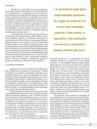 4. Resiliência

                                                                       " A aquicultura pode gerar




                                                                                                                                      Sustentabilidade
        	 Resiliência é a capacidade do sistema de produção se
manter funcionando frente às perturbações e modificações futu-
ras na cadeia produtiva ou em qualquer elemento do cenário, no
qual a atividade está inserida. Devido às grandes incertezas que         externalidades positivas.
cercam os projetos de aquicultura, a manutenção ou aumento da
resiliência dos sistemas de produção pode ser decisiva para a
permanência do produtor na atividade. Como a resiliência ainda           Se a água de saída de um
não pode ser medida diretamente, ela geralmente é utilizada
como um referencial teórico intimamente relacionado com a
sustentabilidade. Um sistema resiliente não é fixo ou imutável,             viveiro tem qualidade
mas tem a capacidade de se modificar e se adaptar às mudanças
no cenário para se manter estável.
        	 A aquicultura tem o potencial de aumentar ou reduzir a
                                                                          superior a que entrou, o
resiliência das comunidades humanas. Adger (2000) é o único
autor que aplicou o conceito de resiliência na aquicultura, em
sistemas de carcinicultura no Vietnã. Lá, a apropriação dos man-
                                                                        aquicultor está prestando
guezais (bem de uso comum) para o cultivo de camarão (bem
privado) resultou em uma redução da resiliência social, como             um serviço à sociedade e
resultado do reduzido acesso das comunidades ribeirinhas a seus
meios de subsistência. Por outro lado, Bailey (2008) argumenta
que a incorporação da aquicultura nos sistemas agrícolas tam-           poderia receber por isso".
bém pode diminuir o risco e aumentar sua habilidade para lidar
com diversos acontecimentos imprevistos, tais como crises de
preços, eventos climáticos e outros, aumentando a resiliência.
Portanto, sistemas de produção e introdução de técnicas de         indicadores tradicionais. As externalidades são efeitos
manejo que aumentem a resiliência são mais sustentáveis.           secundários (positivos ou negativos) de uma atividade
                                                                   econômica. As externalidades negativas surgem quando
5. Conjuntos de indicadores                                        alguma parte do custo de uma atividade não é assumida
                                                                   pelos produtores ou consumidores do bem ou serviço em
       Indicadores são variáveis definidas para refletirem de      questão. Por exemplo, se a aquicultura polui um corpo
forma simplificada um fenômeno ou um processo, e medem             de água, que é um bem comum, o custo da despoluição
um atributo de um sistema. Os indicadores representam uma          deve ser acrescido aos custos de produção e serem pagos
ferramenta poderosa para reduzir a complexidade do sistema,        pelo produtor. É o princípio de “quem quebra conserta”;
podendo servir para comparações entre sistemas ou com valores      quem estraga um bem comum deve pagar para recuperá-
de referência. Podem ainda ser usados individualmente ou na        lo ou indenizar quem perdeu com isso. Portanto, muitos
forma de um índice agregado, no qual as pontuações individuais     projetos aparentemente lucrativos somente o são porque
são combinadas. Freqüentemente, os resultados destas avalia-       a sociedade está pagando uma parte dos custos, que são
ções são apresentados em figuras “teia de aranha” (Figura 3). O    as externalidades não incluídas no projeto. Em contraste,
desenvolvimento e escolha dos indicadores estão relacionados       a aquicultura pode gerar externalidades positivas. Se a
com o conceito de sustentabilidade adotado.                        água de saída de um viveiro tem qualidade superior a que
       Muitos indicadores têm sido desenvolvidos para avaliar      entrou, o aquicultor está prestando um serviço à sociedade
a sustentabilidade da aquicultura. Estes geralmente são distri-    e poderia receber por isso.
buídos nas dimensões ambiental, social e econômica. Os indi-               Recentemente, vários conjuntos de indicadores de
cadores ambientais estão principalmente focados em aspectos        sustentabilidade para a aquicultura vêm sendo definidos.
relacionados com a poluição (ex. as concentrações de nutrientes    Merece destaque o conjunto elaborado pela União Européia,
no efluente) e o uso eficiente dos recursos (ex. a eficiência no   que contempla nove dimensões (EAS, 2005). No Brasil, o
uso do nitrogênio e fósforo). Os indicadores sociais são ligados   grupo de pesquisa do Setor de Carcinicultura do CAUNESP,
a questões como a equitatividade na distribuição de renda, a       vem trabalhando no desenvolvimento de indicadores há
geração de postos de trabalho (empregos e auto-empregos) e a       vários anos (Valenti, 2008). A partir de 2009, o MPA vem
segurança alimentar. Os indicadores econômicos mais utilizados     desenvolvendo um conjunto de indicadores para a aqui-
são a renda anual, a taxa de interna de retorno, o período de      cultura brasileira com base no trabalho desenvolvido no
retorno do capital e o valor presente líquido.                     CAUNESP. Quatro dimensões estão sendo consideradas: a
       Os custos referentes às externalidades, no entanto, de-     econômica, ambiental, social e institucional. Os resultados
vem ser incluídos nas equações matemáticas que geram esses         finais devem ser apresentados ainda esse ano.


                                                                               Panorama da AQÜICULTURA, maio, junho, 2010        31
 
