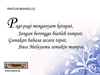PANTUN BAHASA (1)




 P   agi-pagi menganyam ketupat,
      Jangan berongga biarlah tumpat;
  Gunakan bahasa secara tepat,
      Jiwa Melayumu semakin mampat.



www.saujana.sg
 