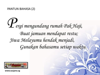 PANTUN BAHASA (2)




 P     ergi mengundang rumah Pak Haji,
         Buat jamuan mendapat restu;
    Jiwa Melayumu hendak menjadi,
         Gunakan bahasamu setiap waktu.



www.saujana.sg
 