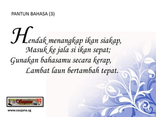 PANTUN BAHASA (3)




 H    endak menangkap ikan siakap,
     Masuk ke jala si ikan sepat;
 Gunakan bahasamu secara kerap,
     Lambat laun bertambah tepat.



www.saujana.sg
 