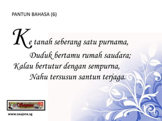 PANTUN BAHASA (6)




 K    e tanah seberang satu purnama,
      Duduk bertamu rumah saudara;
  Kalau bertutur dengan sempurna,
      Nahu tersusun santun terjaga.



www.saujana.sg
 