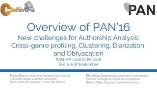Overview of PAN’16
New challenges for Authorship Analysis:
Cross-genre profiling, Clustering, Diarization,
and Obfuscation
PAN-AP-2016 CLEF 2016
Évora, 5-8 September
Paolo Rosso: Universitat Politècnica de Valencia
Francisco Rangel: Autoritas Consulting
Martin Potthast: Bauhaus - Universität Weimar
Efstathios Stamatatos: University of the Aegean
Michael Tschuggnall: University of Innsbruck
Benno Stein: Bauhaus-Universität Weimar
 