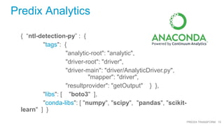 10PREDIX TRANSFORM
Predix Analytics
{ “ntl-detection-py” : {
"tags": {
"analytic-root": "analytic",
"driver-root": "driver",
"driver-main": "driver/AnalyticDriver.py",
"mapper": "driver",
"resultprovider": "getOutput" } },
"libs": [ "boto3" ],
"conda-libs": [ "numpy", "scipy", "pandas", "scikit-
learn" ] }
 
