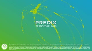 General Electric reserves the right to make changes in specifications and features, or discontinue the product or service described at any time, without notice or obligation.
These materials do not constitute a representation, warranty or documentation regarding the product or service featured. Illustrations are provided for informational purposes,
and your configuration may differ. This information does not constitute legal, financial, coding, or regulatory advice in connection with your use of the product or service. Please
consult your professional advisors for any such advice. GE, Predix and the GE Monogram are trademarks of General Electric Company. ©2016 General Electric Company – All
rights reserved.
 