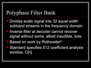 Polyphase Filter Bank
 Divides audio signal into 32 equal width
subband streams in the frequency domain.
 Inverse filter at decoder cannot recover
signal without some, albeit inaudible, loss.
 Based on work by Rothweiler[2].
 Standard specifies 512 coefficient analysis
window, C[n]
 