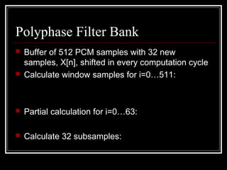 Polyphase Filter Bank
 Buffer of 512 PCM samples with 32 new
samples, X[n], shifted in every computation cycle
 Calculate window samples for i=0…511:
 Partial calculation for i=0…63:
 Calculate 32 subsamples:
][][][ iXiCiZ ⋅=
∑=
+=
7
0
]64[][
j
jiZiY
∑=
⋅=
63
0
]][[][][
k
kiMiYiS
 