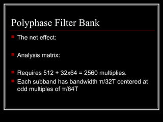 Polyphase Filter Bank
 The net effect:
 Analysis matrix:
 Requires 512 + 32x64 = 2560 multiplies.
 Each subband has bandwidth π/32T centered at
odd multiples of π/64T
]64[]64[]][[][
63
0
7
0
jiXjiCkiMiS
k j
++= ∑ ∑= =





 −+
=
64
)16)(12(
cos]][[
πki
kiM
 