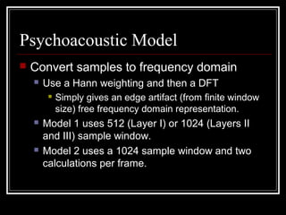 Psychoacoustic Model
 Convert samples to frequency domain
 Use a Hann weighting and then a DFT
 Simply gives an edge artifact (from finite window
size) free frequency domain representation.
 Model 1 uses 512 (Layer I) or 1024 (Layers II
and III) sample window.
 Model 2 uses a 1024 sample window and two
calculations per frame.
 