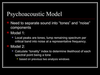 Psychoacoustic Model
 Need to separate sound into “tones” and “noise”
components
 Model 1:
 Local peaks are tones, lump remaining spectrum per
critical band into noise at a representative frequency.
 Model 2:
 Calculate “tonality” index to determine likelihood of each
spectral point being a tone
 based on previous two analysis windows
 