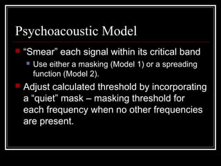 Psychoacoustic Model
 “Smear” each signal within its critical band
 Use either a masking (Model 1) or a spreading
function (Model 2).
 Adjust calculated threshold by incorporating
a “quiet” mask – masking threshold for
each frequency when no other frequencies
are present.
 