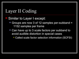Layer II Coding
 Similar to Layer I except:
 Groups are now 3 of 12 samples per-subband =
1152 samples per frame
 Can have up to 3 scale factors per subband to
avoid audible distortion in special cases
 Called scale factor selection information (SCFSI)
 